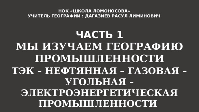 НОК «ШКОЛА ЛОМОНОСОВА» УЧИТЕЛЬ ГЕОГРАФИИ : ДАГАЗИЕВ РАСУЛ ЛИМИНОВИЧ ЧАСТЬ 1 МЫ ИЗУЧАЕМ ГЕОГРАФИЮ ПРОМЫШЛЕННОСТИ ТЭК – НЕФТЯННАЯ – ГАЗОВАЯ – УГОЛЬНАЯ – ЭЛЕКТРОЭНЕРГЕТИЧЕСКАЯ ПРОМЫШЛЕННОСТИ 