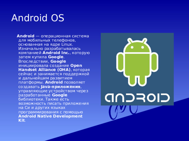 Android OS  Android — операционная система для мобильных телефонов, основанная на ядре Linux. Изначально разрабатывалась компанией Android Inc. , которую затем купила Google . Впоследствии, Google инициировала создание Open Handset Alliance (OHA) , которая сейчас и занимается поддержкой и дальнейшим развитием платформы. Android позволяет создавать Java-приложения , управляющие устройством через разработанные Google библиотеки. Также есть возможность писать приложения на Си и других языках программирования с помощью Android Native Development Kit .  