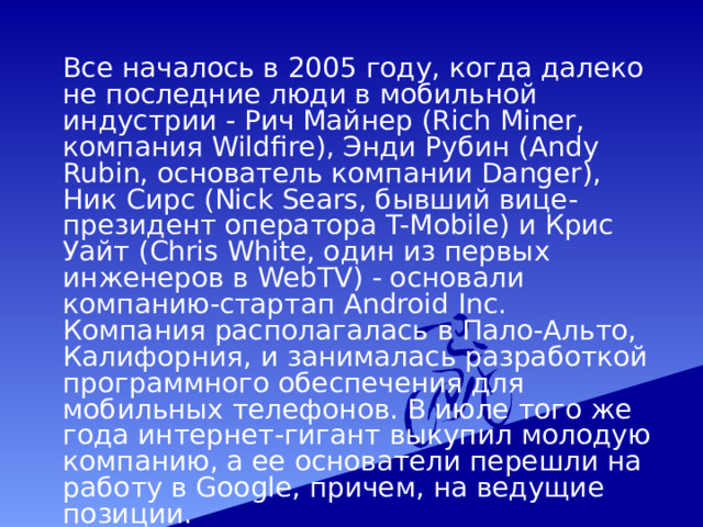  Все началось в 2005 году, когда далеко не последние люди в мобильной индустрии - Рич Майнер (Rich Miner, компания Wildfire), Энди Рубин (Andy Rubin, основатель компании Danger), Ник Сирс (Nick Sears, бывший вице-президент оператора T-Mobile) и Крис Уайт (Chris White, один из первых инженеров в WebTV) - основали компанию-стартап Android Inc. Компания располагалась в Пало-Альто, Калифорния, и занималась разработкой программного обеспечения для мобильных телефонов. В июле того же года интернет-гигант выкупил молодую компанию, а ее основатели перешли на работу в Google, причем, на ведущие позиции. 