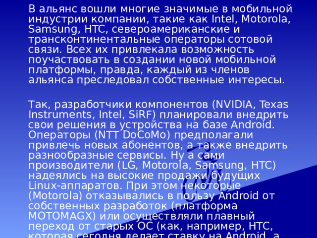  В альянс вошли многие значимые в мобильной индустрии компании, такие как Intel, Motorola, Samsung, HTC, североамериканские и трансконтинентальные операторы сотовой связи. Всех их привлекала возможность поучаствовать в создании новой мобильной платформы, правда, каждый из членов альянса преследовал собственные интересы.  Так, разработчики компонентов (NVIDIA, Texas Instruments, Intel, SiRF) планировали внедрить свои решения в устройства на базе Android. Операторы (NTT DoCoMo) предполагали привлечь новых абонентов, а также внедрить разнообразные сервисы. Ну а сами производители (LG, Motorola, Samsung, HTC) надеялись на высокие продажи будущих Linux-аппаратов. При этом некоторые (Motorola) отказывались в пользу Android от собственных разработок (платформа MOTOMAGX) или осуществляли плавный переход от старых ОС (как, например, НТС, которая сегодня делает ставку на Android, а не на Windows Mobile). 