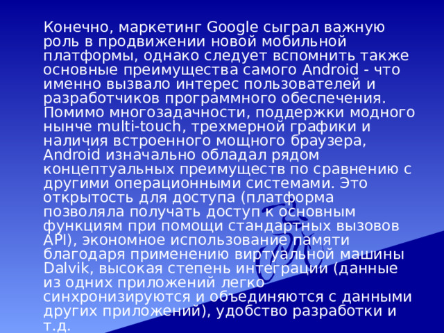  Конечно, маркетинг Google сыграл важную роль в продвижении новой мобильной платформы, однако следует вспомнить также основные преимущества самого Android - что именно вызвало интерес пользователей и разработчиков программного обеспечения. Помимо многозадачности, поддержки модного нынче multi-touch, трехмерной графики и наличия встроенного мощного браузера, Android изначально обладал рядом концептуальных преимуществ по сравнению с другими операционными системами. Это открытость для доступа (платформа позволяла получать доступ к основным функциям при помощи стандартных вызовов API), экономное использование памяти благодаря применению виртуальной машины Dalvik, высокая степень интеграции (данные из одних приложений легко синхронизируются и объединяются с данными других приложений), удобство разработки и т.д. 