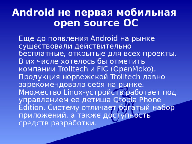 Android не первая мобильная  open source ОС  Еще до появления Android на рынке существовали действительно бесплатные, открытые для всех проекты. В их числе хотелось бы отметить компании Trolltech и FIC (OpenMoko). Продукция норвежской Trolltech давно зарекомендовала себя на рынке. Множество Linux-устройств работает под управлением ее детища Qtopia Phone Edition. Систему отличает богатый набор приложений, а также доступность средств разработки. 