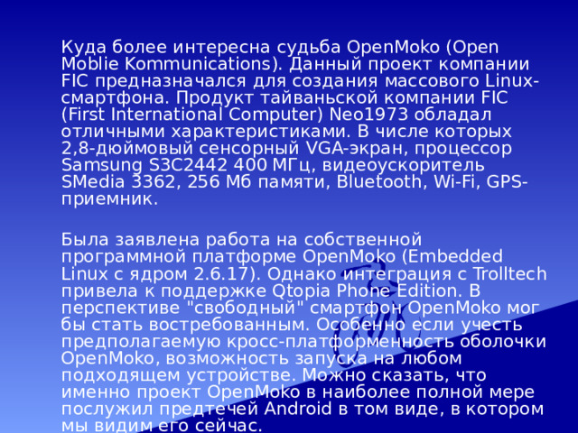  Куда более интересна судьба OpenMoko (Open Moblie Kommunications). Данный проект компании FIC предназначался для создания массового Linux-смартфона. Продукт тайваньской компании FIC (First International Computer) Neo1973 обладал отличными характеристиками. В числе которых 2,8-дюймовый сенсорный VGA-экран, процессор Samsung S3C2442 400 МГц, видеоускоритель SMedia 3362, 256 Мб памяти, Bluetooth, Wi-Fi, GPS-приемник.  Была заявлена работа на собственной программной платформе OpenMoko (Embedded Linux с ядром 2.6.17). Однако интеграция с Trolltech привела к поддержке Qtopia Phone Edition. В перспективе 