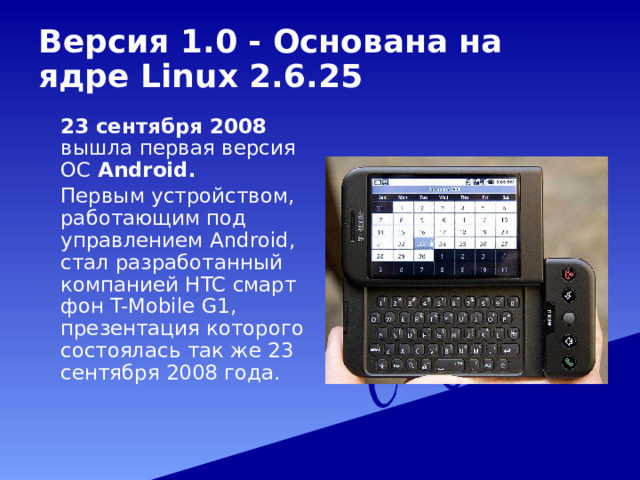 Версия 1.0 - Основана на ядре Linux 2.6.25   23 сентября 2008 вышла первая версия ОС Android.   Первым устройством, работающим под управлением Android, стал разработанный компанией HTC смартфон T-Mobile G1, презентация которого состоялась так же 23 сентября 2008 года. 