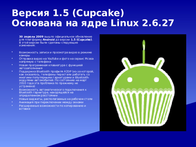 Версия 1.5 (Cupcake)  Основана на ядре Linux 2.6.27   30 апреля 2009 вышло официальное обновление для платформы Android до версии 1.5 (Cupcake) . В этой версии были сделаны следующие изменения: Возможность записи и просмотра видео в режиме камеры Отправка видео на YouTube и фото на сервис Picasa напрямую с телефона Новая программная клавиатура с функцией автозаполнения Поддержка Bluetooth профиля A2DP (из-за которой, как оказалось, телефоны перестали работать со многими популярными гарнитурами и Bluetooth-модулями автомобилей. По состоянию на март 2010 года эта проблема по прежнему не устранена) Возможность автоматического подключения к Bluetooth гарнитуре, находящейся на определенном расстоянии Новые виджеты, располагаемые на рабочем столе Анимация при переключении между окнами Расширенные возможности по копированию и вставке 