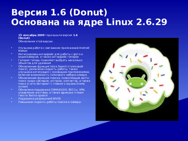 Версия 1.6 (Donut)  Основана на ядре Linux 2.6.29   15 сентября 2009 года вышла версия 1.6 (Donut) .   Обновления этой версии: Улучшена работа с магазином приложений Android Market Интегрирован интерфейс для работы с фото и видеокамерой, а также интерфейс галереи Галерея теперь позволяет выбрать несколько объектов для удаления Обновленная функция Voice Search (голосовой поиск), увеличена скорость работы, также улучшена интеграция с основными приложениями, включая возможность голосового набора номера Обновленная функция поиска, позволяющая вести поиск среди закладок, истории, контактов, а также поиск в сети Интернет с главного экрана (home screen) Обновлена поддержка CDMA/EVDO, 802.1x, VPN, управления жестами, а также функции чтения текста Text-to-speech Поддержка разрешений WVGA Повышена скорость работы поиска и камеры 