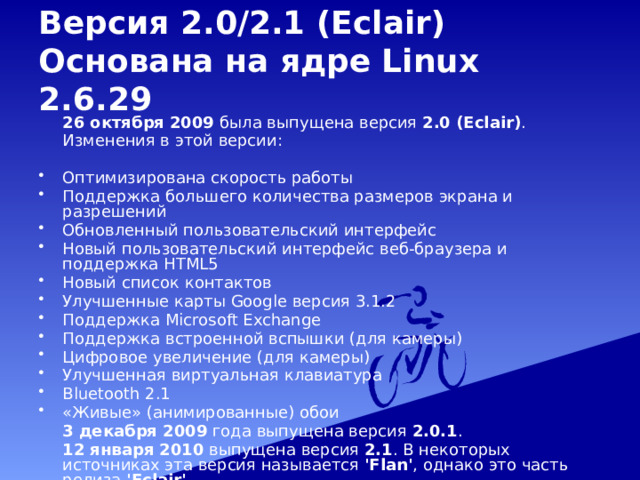 Версия 2.0/2.1 (Eclair)  Основана на ядре Linux 2.6.29   26 октября 2009 была выпущена версия 2.0 (Eclair) .   Изменения в этой версии: Оптимизирована скорость работы Поддержка большего количества размеров экрана и разрешений Обновленный пользовательский интерфейс Новый пользовательский интерфейс веб-браузера и поддержка HTML5 Новый список контактов Улучшенные карты Google версия 3.1.2 Поддержка Microsoft Exchange Поддержка встроенной вспышки (для камеры) Цифровое увеличение (для камеры) Улучшенная виртуальная клавиатура Bluetooth 2.1 «Живые» (анимированные) обои  3 декабря 2009 года выпущена версия 2.0.1 .  12 января 2010 выпущена версия 2.1 . В некоторых источниках эта версия называется 'Flan' , однако это часть релиза 'Eclair' . 