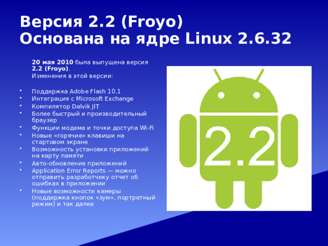 Версия 2.2 (Froyo)  Основана на ядре Linux 2.6.32   20 мая 2010 была выпущена версия 2.2 (Froyo) .  Изменения в этой версии: Поддержка Adobe Flash 10.1 Интеграция с Microsoft Exchange Компилятор Dalvik JIT Более быстрый и производительный браузер Функции модема и точки доступа Wi-Fi Новые «горячие» клавиши на стартовом экране Возможность установки приложений на карту памяти Авто-обновление приложений Application Error Reports — можно отправить разработчику отчет об ошибках в приложении Новые возможности камеры (поддержка кнопок «зум», портретный режим) и так далее 