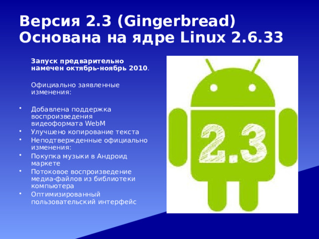 Версия  2.3 (Gingerbread)  Основана на ядре Linux 2.6.33  Запуск предварительно намечен октябрь-ноябрь 2010 .  Официально заявленные изменения: Добавлена поддержка воспроизведения видеоформата WebM Улучшено копирование текста Неподтвержденные официально изменения: Покупка музыки в Андроид маркете Потоковое воспроизведение медиа-файлов из библиотеки компьютера Оптимизированный пользовательский интерфейс 