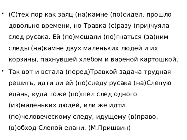 (С)тех пор как заяц (на)камне (по)сидел, прошло довольно времени, но Травка (с)разу (при)чуяла след русака. Ей (по)мешали (по)гнаться (за)ним следы (на)камне двух маленьких людей и их корзины, пахнувшей хлебом и вареной картошкой. Так вот и встала (перед)Травкой задача трудная – решить, идти ли ей (по)следу русака (на)Слепую елань, куда тоже (по)шел след одного (из)маленьких людей, или же идти (по)человеческому следу, идущему (в)право, (в)обход Слепой елани. (М.Пришвин) 