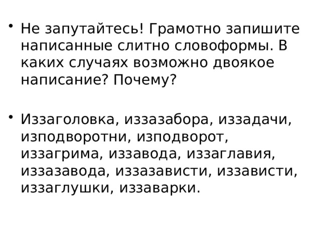 Не запутайтесь! Грамотно запишите написанные слитно словоформы. В каких случаях возможно двоякое написание? Почему? Иззаголовка, иззазабора, иззадачи, изподворотни, изподворот, иззагрима, иззавода, иззаглавия, иззазавода, иззазависти, иззависти, иззаглушки, иззаварки. 