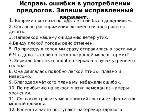 Исправь ошибки в употреблении предлогов. Запиши исправленный вариант. 1 . Вопреки прогноза погоды лето не было дождливым. 2. Согласно распоряжения экзамен начался ровно в десять. 3. Наперекор нашему ожиданию ветер утих. 4.Ввиду плохой погоды рейс отменён. 5. По приезду в город мы сразу отправились в гостиницу. 6.Что делать, если по нескольку дней море штормит? 7. Зеркало блестело подобно зеркала в лучах утреннего солнца. 8. Она двигалась подобно лёгкой птицы, плавно и невесомо. 9. Благодаря чёткого плана мы избежали ошибок. 10. По прибытию на вокзал я взял чемодан из камеры хранения. 11. Согласно графику мероприятий состоялся фестиваль модной одежды. 12. В юности часто поступают наперекор здравого смысла. 13. Наталья Ивановна долго не выходила навстречу гостей. 14. Благодря внимательному отношению врачей я быстро выздоровел. 