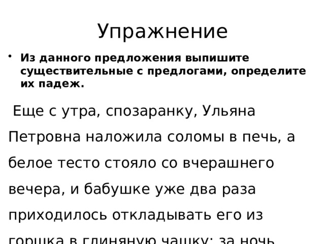 Упражнение Из данного предложения выпишите существительные с предлогами, определите их падеж.  Еще с утра, спозаранку, Ульяна Петровна наложила соломы в печь, а белое тесто стояло со вчерашнего вечера, и бабушке уже два раза приходилось откладывать его из горшка в глиняную чашку: за ночь тесто взошло своим избытком через край. 