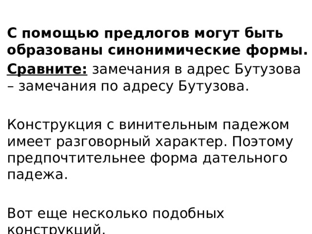 С помощью предлогов могут быть образованы синонимические формы. Сравните: замечания в адрес Бутузова – замечания по адресу Бутузова. Конструкция с винительным падежом имеет разговорный характер. Поэтому предпочтительнее форма дательного падежа. Вот еще несколько подобных конструкций. 
