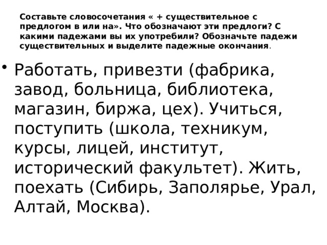 Составьте словосочетания « + существительное с предлогом в или на». Что обозначают эти предлоги? С какими падежами вы их употребили? Обозначьте падежи существительных и выделите падежные окончания .   Работать, привезти (фабрика, завод, больница, библиотека, магазин, биржа, цех). Учиться, поступить (школа, техникум, курсы, лицей, институт, исторический факультет). Жить, поехать (Сибирь, Заполярье, Урал, Алтай, Москва). 