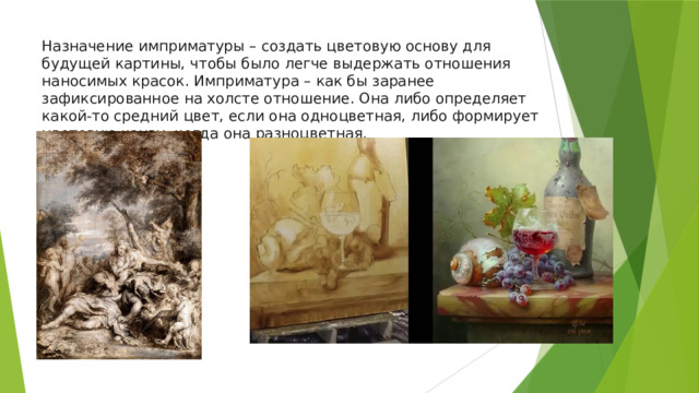 Назначение имприматуры – создать цветовую основу для будущей картины, чтобы было легче выдержать отношения наносимых красок. Имприматура – как бы заранее зафиксированное на холсте отношение. Она либо определяет какой-то средний цвет, если она одноцветная, либо формирует цветовую канву, когда она разноцветная. 