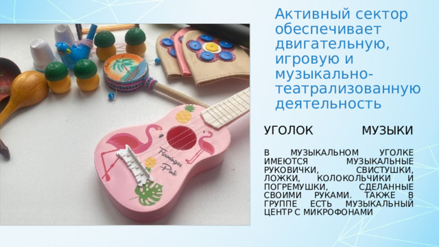 Активный сектор обеспечивает двигательную, игровую и музыкально-театрализованную деятельность Уголок музыки   В музыкальном уголке имеются музыкальные руковички, свистушки, ложки, колокольчики и погремушки, сделанные своими руками. Также в группе есть музыкальный центр с микрофонами 