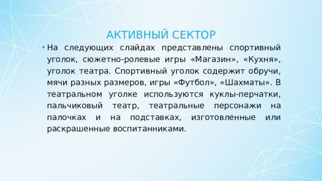 Активный сектор На следующих слайдах представлены спортивный уголок, сюжетно-ролевые игры «Магазин», «Кухня», уголок театра. Спортивный уголок содержит обручи, мячи разных размеров, игры «Футбол», «Шахматы». В театральном уголке используются куклы-перчатки, пальчиковый театр, театральные персонажи на палочках и на подставках, изготовленные или раскрашенные воспитанниками. 