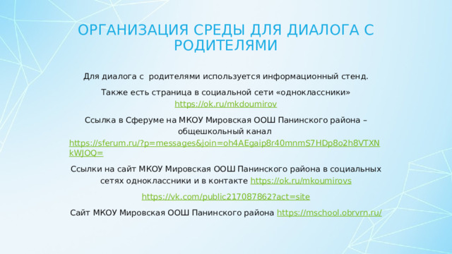 Организация среды для диалога с родителями Для диалога с родителями используется информационный стенд.  Также есть страница в социальной сети «одноклассники» https://ok.ru/mkdoumirov Ссылка в Сферуме на МКОУ Мировская ООШ Панинского района – общешкольный канал https://sferum.ru/?p=messages&join=oh4AEgaip8r40mnmS7HDp8o2h8VTXNkWJOQ= Ссылки на сайт МКОУ Мировская ООШ Панинского района в социальных сетях одноклассники и в контакте https://ok.ru/mkoumirovs https://vk.com/public217087862?act=site Сайт МКОУ Мировская ООШ Панинского района https://mschool.obrvrn.ru/  