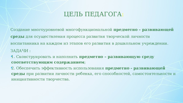 Цель педагога : Создание многоуровневой многофункциональной  предметно – развивающей среды  для осуществления процесса развития творческой личности воспитанника на каждом из этапов его развития в дошкольном учреждении. ЗАДАЧИ : 1. Сконструировать и наполнить  предметно – развивающую среду соответствующим содержанием ; 2. Обеспечить эффективность использования  предметно - развивающей среды  при развитии личности ребенка, его способностей, самостоятельности и инициативности творчества.  