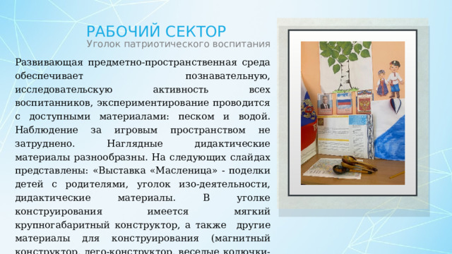 Рабочий сектор Уголок патриотического воспитания Развивающая предметно-пространственная среда обеспечивает познавательную, исследовательскую активность всех воспитанников, экспериментирование проводится с доступными материалами: песком и водой. Наблюдение за игровым пространством не затруднено. Наглядные дидактические материалы разнообразны. На следующих слайдах представлены: «Выставка «Масленица» - поделки детей с родителями, уголок изо-деятельности, дидактические материалы. В уголке конструирования имеется мягкий крупногабаритный конструктор, а также  другие материалы для конструирования (магнитный конструктор, лего-конструктор, веселые колючки-липучки. В уголке экспериментирования с водой и песком имеются лейки, совочки, сеялки, формочки. 