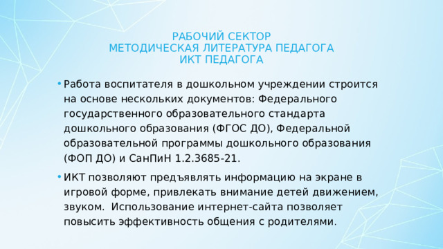 Рабочий сектор  Методическая литература педагога  икт педагога Работа воспитателя в дошкольном учреждении строится на основе нескольких документов: Федерального государственного образовательного стандарта дошкольного образования (ФГОС ДО), Федеральной образовательной программы дошкольного образования (ФОП ДО) и СанПиН 1.2.3685-21. ИКТ позволяют предъявлять информацию на экране в игровой форме, привлекать внимание детей движением, звуком. Использование интернет-сайта позволяет повысить эффективность общения с родителями . 