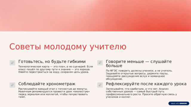 Советы молодому учителю Готовьтесь, но будьте гибкими Говорите меньше — слушайте больше Технологическая карта — это план, а не сценарий. Если класс пошёл по другому пути к знанию — это хорошо. Умейте перестроиться на ходу, сохраняя цель урока. По ФГОС говорить должны ученики, а не учитель. Задавайте открытые вопросы, держите паузы, поощряйте рассуждения вслух и командное обсуждение. Рефлексируйте после каждого урока Соблюдайте хронометраж Расписывайте каждый этап с точностью до минуты. Новичкам рекомендуется провести урок «вхолостую» перед зеркалом или коллегой, чтобы почувствовать темп. Записывайте, что сработало, а что нет. Анализ собственных уроков — самый быстрый путь профессионального роста. Просите обратную связь у учеников и коллег. 