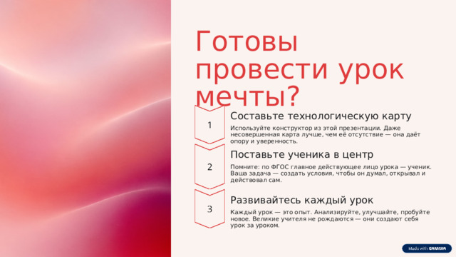 Готовы провести урок мечты? Составьте технологическую карту Используйте конструктор из этой презентации. Даже несовершенная карта лучше, чем её отсутствие — она даёт опору и уверенность. Поставьте ученика в центр Помните: по ФГОС главное действующее лицо урока — ученик. Ваша задача — создать условия, чтобы он думал, открывал и действовал сам. Развивайтесь каждый урок Каждый урок — это опыт. Анализируйте, улучшайте, пробуйте новое. Великие учителя не рождаются — они создают себя урок за уроком. 