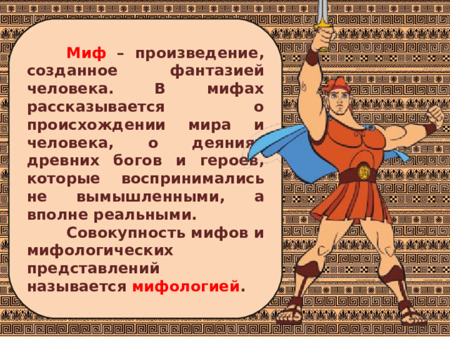 Миф – произведение, созданное фантазией человека. В мифах рассказывается о происхождении мира и человека, о деяниях древних богов и героев, которые воспринимались не вымышленными, а вполне реальными. Совокупность мифов и мифологических представлений называется мифологией . 