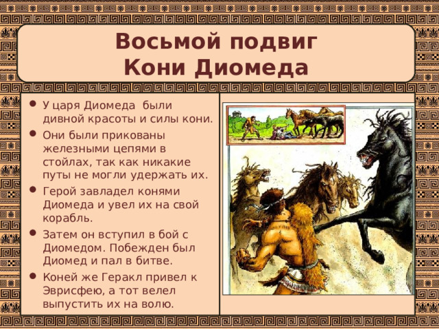 Восьмой подвиг  Кони Диомеда У царя Диомеда были дивной красоты и силы кони. Они были прикованы железными цепями в стойлах, так как никакие путы не могли удержать их. Герой завладел конями Диомеда и увел их на свой корабль. Затем он вступил в бой с Диомедом. Побежден был Диомед и пал в битве. Коней же Геракл привел к Эврисфею, а тот велел выпустить их на волю. 