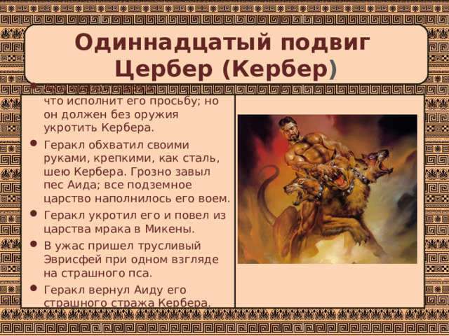 Одиннадцатый подвиг  Цербер (Кербер ) Аид сказал герою,  что исполнит его просьбу; но он должен без оружия укротить Кербера. Геракл обхватил своими руками, крепкими, как сталь, шею Кербера. Грозно завыл пес Аида; все подземное царство наполнилось его воем. Геракл укротил его и повел из царства мрака в Микены. В ужас пришел трусливый Эврисфей при одном взгляде на страшного пса. Геракл вернул Аиду его страшного стража Кербера.   