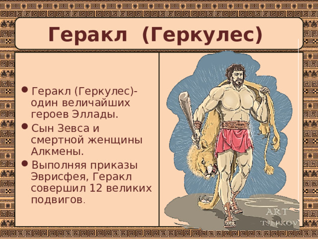 Геракл (Геркулес) Геракл (Геркулес)- один величайших героев Эллады. Сын Зевса и смертной женщины Алкмены. Выполняя приказы Эврисфея, Геракл совершил 12 великих подвигов .  