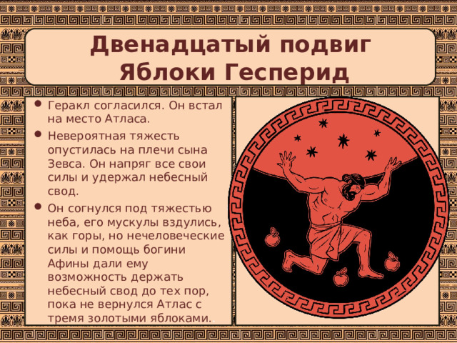 Двенадцатый подвиг  Яблоки Гесперид Геракл согласился. Он встал на место Атласа. Невероятная тяжесть опустилась на плечи сына Зевса. Он напряг все свои силы и удержал небесный свод. Он согнулся под тяжестью неба, его мускулы вздулись, как горы, но нечеловеческие силы и помощь богини Афины дали ему возможность держать небесный свод до тех пор, пока не вернулся Атлас с тремя золотыми яблоками. . 