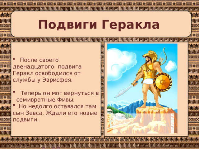 Подвиги Геракла  После своего двенадцатого подвига Геракл освободился от службы у Эврисфея.   Теперь он мог вернуться в семивратные Фивы.  Но недолго оставался там сын Зевса. Ждали его новые подвиги. 