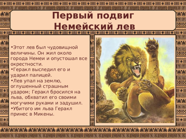 Первый подвиг  Немейский лев Этот лев был чудовищной величины. Он жил около города Немеи и опустошал все окрестности. Геракл выследил его и ударил палицей. Лев упал на землю, оглушенный страшным ударом; Геракл бросился на льва, обхватил его своими могучими руками и задушил. Убитого им льва Геракл принес в Микены. 