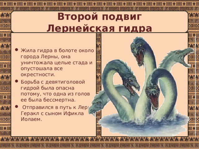 Второй подвиг  Лернейская гидра Жила гидра в болоте около города Лерны, она уничтожала целые стада и опустошала все окрестности. Борьба с девятиголовой гидрой была опасна потому, что одна из голов ее была бессмертна.  Отправился в путь к Лерне Геракл с сыном Ификла Иолаем. 