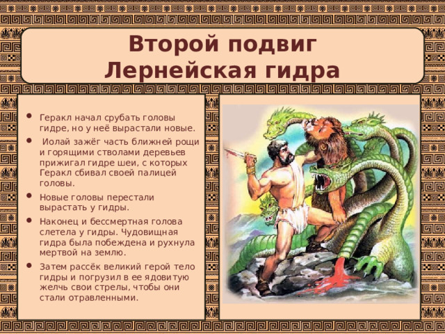 Второй подвиг  Лернейская гидра Геракл начал срубать головы гидре, но у неё вырастали новые.  Иолай зажёг часть ближней рощи и горящими стволами деревьев прижигал гидре шеи, с которых Геракл сбивал своей палицей головы. Новые головы перестали вырастать у гидры. Наконец и бессмертная голова слетела у гидры. Чудовищная гидра была побеждена и рухнула мертвой на землю. Затем рассёк великий герой тело гидры и погрузил в ее ядовитую желчь свои стрелы, чтобы они стали отравленными. 
