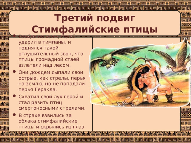 Третий подвиг  Стимфалийские птицы Взойдя на холм, герой ударил в тимпаны, и поднялся такой оглушительный звон, что птицы громадной стаей взлетели над лесом. Они дождем сыпали свои острые, как стрелы, перья на землю, но не попадали перья Геракла. Схватил свой лук герой и стал разить птиц смертоносными стрелами. В страхе взвились за облака стимфалийские птицы и скрылись из глаз Геракла. 