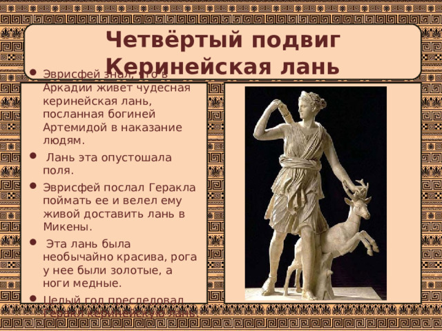  Четвёртый подвиг  Керинейская лань   Эврисфей знал, что в Аркадии живет чудесная керинейская лань, посланная богиней Артемидой в наказание людям.  Лань эта опустошала поля. Эврисфей послал Геракла поймать ее и велел ему живой доставить лань в Микены.  Эта лань была необычайно красива, рога у нее были золотые, а ноги медные. Целый год преследовал Геракл керинейскую лань. 