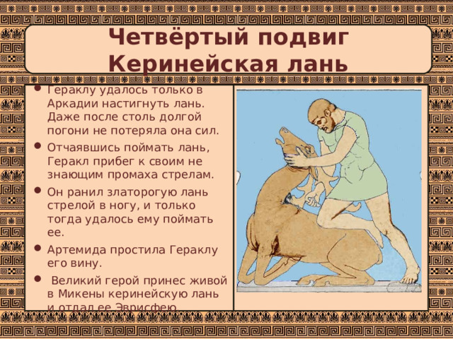 Четвёртый подвиг  Керинейская лань Гераклу удалось только в Аркадии настигнуть лань. Даже после столь долгой погони не потеряла она сил. Отчаявшись поймать лань, Геракл прибег к своим не знающим промаха стрелам. Он ранил златорогую лань стрелой в ногу, и только тогда удалось ему поймать ее. Артемида простила Гераклу его вину.  Великий герой принес живой в Микены керинейскую лань и отдал ее Эврисфею. 