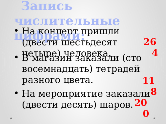  Запись числительные цифрами: На концерт пришли (двести шестьдесят четыре) человека. 264  В магазин заказали (сто восемнадцать) тетрадей разного цвета. 118  На мероприятие заказали (двести десять) шаров. 200  