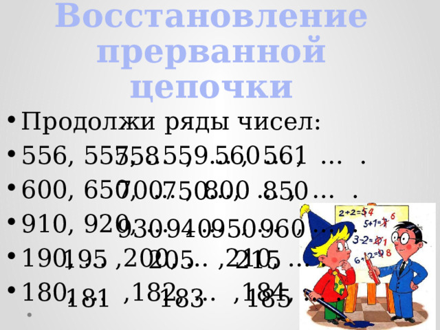 Восстановление прерванной цепочки Продолжи ряды чисел: 556, 557, … , … , … , … . 600, 650, … , …, … , … . 910, 920, … , … , … , … . 190, … ,200, … ,210, … . 180, … ,182, … ,184, … . 559 560 561 558 700 800 850 750 930 940 950 960 195 205 215 181 183 185 