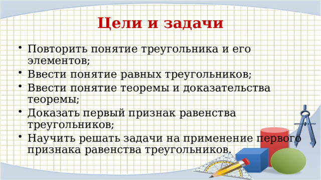 Цели и задачи Повторить понятие треугольника и его элементов; Ввести понятие равных треугольников; Ввести понятие теоремы и доказательства теоремы; Доказать первый признак равенства треугольников; Научить решать задачи на применение первого признака равенства треугольников. 