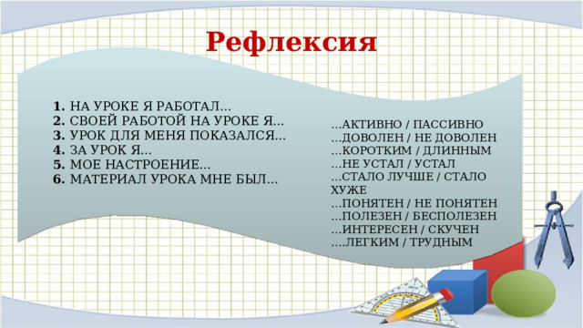 Рефлексия 1. НА УРОКЕ Я РАБОТАЛ…  2.  СВОЕЙ РАБОТОЙ НА УРОКЕ Я…  3.  УРОК ДЛЯ МЕНЯ ПОКАЗАЛСЯ…  4.  ЗА УРОК Я…  5.  МОЕ НАСТРОЕНИЕ…  6.  МАТЕРИАЛ УРОКА МНЕ БЫЛ… … АКТИВНО / ПАССИВНО  …ДОВОЛЕН / НЕ ДОВОЛЕН  …КОРОТКИМ / ДЛИННЫМ  …НЕ УСТАЛ / УСТАЛ  …СТАЛО ЛУЧШЕ / СТАЛО ХУЖЕ  …ПОНЯТЕН / НЕ ПОНЯТЕН  …ПОЛЕЗЕН / БЕСПОЛЕЗЕН  …ИНТЕРЕСЕН / СКУЧЕН  ….ЛЕГКИМ / ТРУДНЫМ 
