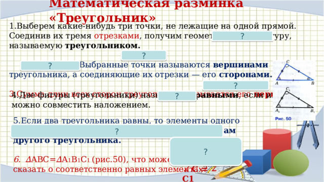 Математическая разминка «Треугольник» 1.Выберем какие-нибудь три точки, не лежащие на одной прямой. Соединив их тремя отрезками , получим геометрическую фигуру, называемую треугольником.  2.Выбранные точки называются вершинами треугольника, а соединяющие их отрезки — его сторонами.  3.Сумма длин всех сторон треугольника называется его периметром. ? ? ? ? 4.Две фигуры (треугольники) называются равными , если их можно совместить наложением. ? 5.Если два треугольника равны, то  элементы одного треугольника соответственно равны элементам другого треугольника.  ∆ АВС= ∆ А 1 В 1 С 1 (рис.50), что можете сказать о соответственно равных элементах? ? Например: ? АВ = А 1 В 1 ∠ С = ∠ C1  
