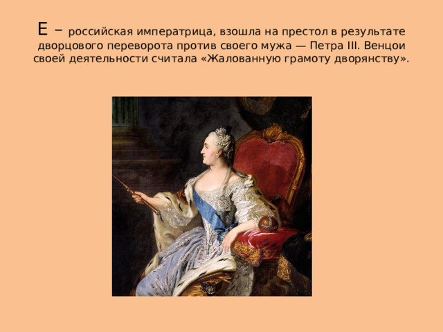 Е – российская императрица, взошла на престол в результате дворцового переворота против своего мужа — Петра III. Венцои своей деятельности считала «Жалованную грамоту дворянству». 