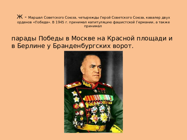  Ж - Маршал Советского Союза, четырежды Герой Советского Союза, кавалер двух орденов «Победа». В 1945 г. принимал капитуляцию фашистской Германии, а также принимал парады Победы в Москве на Красной площади и в Берлине у Бранденбургских ворот. 