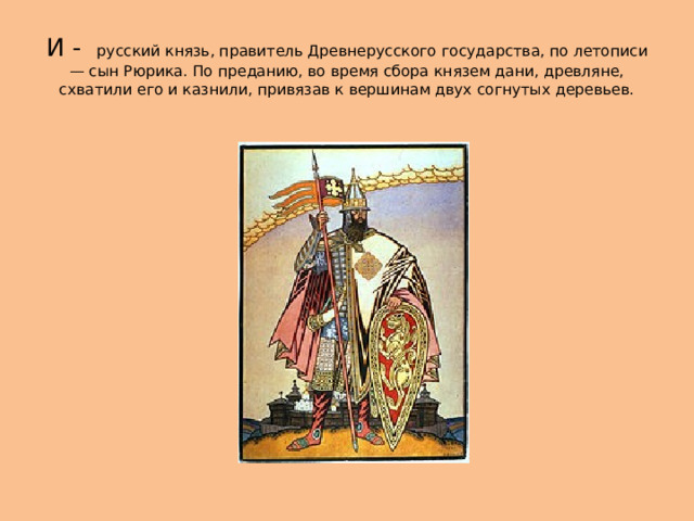 И - русский князь, правитель Древнерусского государства, по летописи — сын Рюрика. По преданию, во время сбора князем дани, древляне, схватили его и казнили, привязав к вершинам двух согнутых деревьев. 