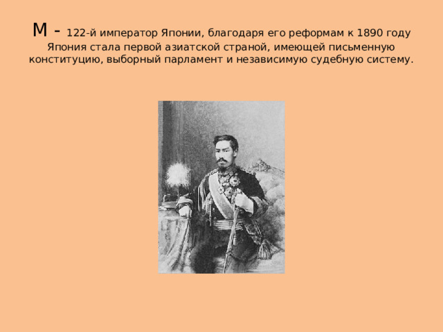 М - 122-й император Японии, благодаря его реформам к 1890 году Япония стала первой азиатской страной, имеющей письменную конституцию, выборный парламент и независимую судебную систему. 