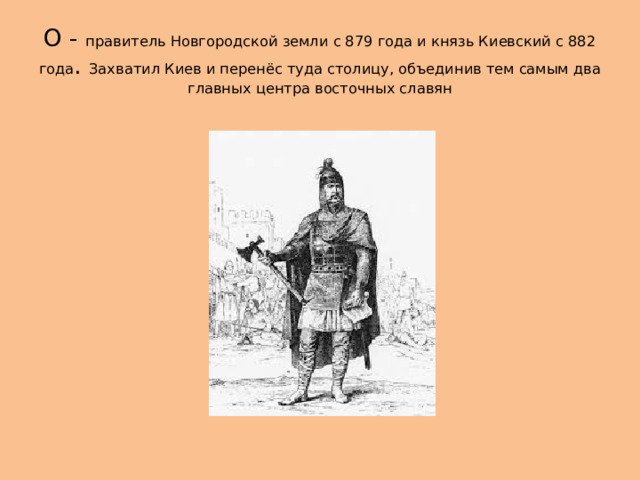 О - правитель Новгородской земли с 879 года и князь Киевский с 882 года . Захватил Киев и перенёс туда столицу, объединив тем самым два главных центра восточных славян 